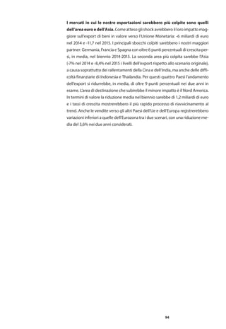 94
I mercati in cui le nostre esportazioni sarebbero più colpite sono quelli
dell’area euro e dell’Asia.Come atteso gli shock avrebbero il loro impatto mag-
giore sull’export di beni in valore verso l’Unione Monetaria: -6 miliardi di euro
nel 2014 e -11,7 nel 2015. I principali sbocchi colpiti sarebbero i nostri maggiori
partner: Germania, Francia e Spagna con oltre 6 punti percentuali di crescita per-
si, in media, nel biennio 2014-2015. La seconda area più colpita sarebbe l’Asia
(-7% nel 2014 e -8,4% nel 2015 i livelli dell’export rispetto allo scenario originale),
a causa soprattutto dei rallentamenti della Cina e dell’India, ma anche delle diffi-
coltà finanziarie di Indonesia e Thailandia. Per questi quattro Paesi l’andamento
dell’export si ridurrebbe, in media, di oltre 9 punti percentuali nei due anni in
esame. L’area di destinazione che subirebbe il minore impatto è il Nord America.
In termini di valore la riduzione media nel biennio sarebbe di 1,2 miliardi di euro
e i tassi di crescita mostrerebbero il più rapido processo di riavvicinamento al
trend. Anche le vendite verso gli altri Paesi dell’Ue e dell’Europa registrerebbero
variazioni inferiori a quelle dell’Eurozona tra i due scenari, con una riduzione me-
dia del 3,6% nei due anni considerati.
 