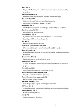 96
Ance (2013)
	 Rapporto 2013 sulla presenza delle imprese di costruzione italiane nel mondo,
	 settembre.
Bain-Altagamma (2013)
	 Worldwide luxury markets monitor, Spring 2013 Update, maggio.
Banca d’Italia (2013)
	 Il sistema industriale italiano tra globalizzazione e crisi,
	 Questioni di Economia e Finanza, n. 193, luglio.
Bloomberg (2013)
	 World rubber consumption seen climbing as tire demand gains, 24 ottobre.
Boat International (2013)
	 2014 Global order book, dicembre.
Csc-Prometeia (2013)
	 Esportare la dolce vita. Il bello e ben fatto italiano nei nuovi mercati.
	 Ostacoli, punti di forza e focus Cina, aprile.
Csil (2013)
	 World furniture outlook 2013, aprile.
Diplomazia Economica Italiana (2013)
	 Cile: mercato del lusso in crescita, InfoMercatiEsteri, 28 novembre.
Ernst & Young (2013)
	 Appetite for growth, assessing the critical success factors in the rapidly changing 	
	 food sector.
Euromonitor (2013a.)
	 Business opportunities and challenges in Africa.
Euromonitor (2013b)
	 “Cashing in” on pasta: Global outlook and market opportunities for 2013-2017, 	
	 giugno.
Federchimica (2013)
	 L’industria chimica: situazione e prospettive, agosto.
Fondo Monetario Internazionale (2013)
	 Italy: 2013 Article IV consultation, settembre.
Fondo Monetario Internazionale (2013)
	 World Economic Outlook, ottobre.
Hassan e Ottaviano (2013)
	 Productivity in Italy: The great unlearning, Vox, novembre.
IbisWorld (2014)
	 Per capita disposable income, IbisWorld Business Environment Report, gennaio.
Intesa Sanpaolo (2013)
	 Monitor dei distretti, ottobre.
Istat (2012)
	 Rapporto annuale 2012, maggio.
 