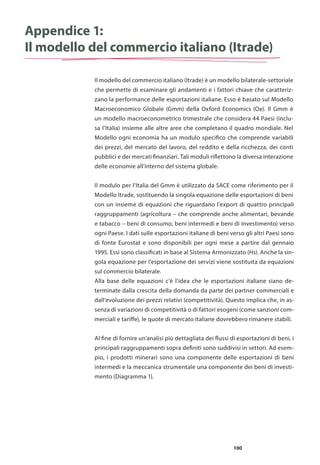 100
Appendice 1:
Il modello del commercio italiano (Itrade)
Il modello del commercio italiano (Itrade) è un modello bilaterale-settoriale
che permette di esaminare gli andamenti e i fattori chiave che caratteriz-
zano la performance delle esportazioni italiane. Esso è basato sul Modello
Macroeconomico Globale (Gmm) della Oxford Economics (Oe). Il Gmm è
un modello macroeconometrico trimestrale che considera 44 Paesi (inclu-
sa l’Italia) insieme alle altre aree che completano il quadro mondiale. Nel
Modello ogni economia ha un modulo specifico che comprende variabili
dei prezzi, del mercato del lavoro, del reddito e della ricchezza, dei conti
pubblici e dei mercati finanziari. Tali moduli riflettono la diversa interazione
delle economie all’interno del sistema globale.
Il modulo per l’Italia del Gmm è utilizzato da SACE come riferimento per il
Modello Itrade, sostituendo la singola equazione delle esportazioni di beni
con un insieme di equazioni che riguardano l’export di quattro principali
raggruppamenti (agricoltura – che comprende anche alimentari, bevande
e tabacco – beni di consumo, beni intermedi e beni di investimento) verso
ogni Paese. I dati sulle esportazioni italiane di beni verso gli altri Paesi sono
di fonte Eurostat e sono disponibili per ogni mese a partire dal gennaio
1995. Essi sono classificati in base al Sistema Armonizzato (Hs). Anche la sin-
gola equazione per l’esportazione dei servizi viene sostituita da equazioni
sul commercio bilaterale.
Alla base delle equazioni c’è l’idea che le esportazioni italiane siano de-
terminate dalla crescita della domanda da parte dei partner commerciali e
dall’evoluzione dei prezzi relativi (competitività). Questo implica che, in as-
senza di variazioni di competitività o di fattori esogeni (come sanzioni com-
merciali e tariffe), le quote di mercato italiane dovrebbero rimanere stabili.
Al fine di fornire un’analisi più dettagliata dei flussi di esportazioni di beni, i
principali raggruppamenti sopra definiti sono suddivisi in settori. Ad esem-
pio, i prodotti minerari sono una componente delle esportazioni di beni
intermedi e la meccanica strumentale una componente dei beni di investi-
mento (Diagramma 1).
 