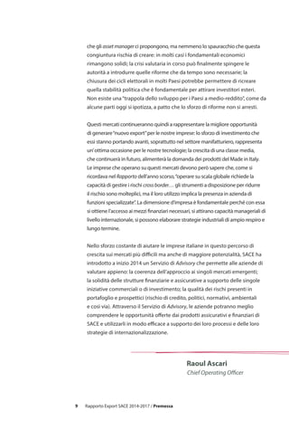 9
Raoul Ascari
Chief Operating Officer
che gli asset manager ci propongono, ma nemmeno lo spauracchio che questa
congiuntura rischia di creare: in molti casi i fondamentali economici
rimangono solidi; la crisi valutaria in corso può finalmente spingere le
autorità a introdurre quelle riforme che da tempo sono necessarie; la
chiusura dei cicli elettorali in molti Paesi potrebbe permettere di ricreare
quella stabilità politica che è fondamentale per attirare investitori esteri.
Non esiste una“trappola dello sviluppo per i Paesi a medio-reddito”, come da
alcune parti oggi si ipotizza, a patto che lo sforzo di riforme non si arresti.
Questi mercati continueranno quindi a rappresentare la migliore opportunità
di generare“nuovo export”per le nostre imprese: lo sforzo di investimento che
essi stanno portando avanti, soprattutto nel settore manifatturiero, rappresenta
un’ottima occasione per le nostre tecnologie; la crescita di una classe media,
che continuerà in futuro, alimenterà la domanda dei prodotti del Made in Italy.
Le imprese che operano su questi mercati devono però sapere che, come si
ricordava nel Rapporto dell’anno scorso,“operare su scala globale richiede la
capacità di gestire i rischi cross border… gli strumenti a disposizione per ridurre
il rischio sono molteplici, ma il loro utilizzo implica la presenza in azienda di
funzioni specializzate”. La dimensione d’impresa è fondamentale perché con essa
si ottiene l’accesso ai mezzi finanziari necessari, si attirano capacità manageriali di
livello internazionale, si possono elaborare strategie industriali di ampio respiro e
lungo termine.
Nello sforzo costante di aiutare le imprese italiane in questo percorso di
crescita sui mercati più difficili ma anche di maggiore potenzialità, SACE ha
introdotto a inizio 2014 un Servizio di Advisory che permette alle aziende di
valutare appieno: la coerenza dell’approccio ai singoli mercati emergenti;
la solidità delle strutture finanziarie e assicurative a supporto delle singole
iniziative commerciali o di investimento; la qualità dei rischi presenti in
portafoglio e prospettici (rischio di credito, politici, normativi, ambientali
e così via). Attraverso il Servizio di Advisory, le aziende potranno meglio
comprendere le opportunità offerte dai prodotti assicurativi e finanziari di
SACE e utilizzarli in modo efficace a supporto dei loro processi e delle loro
strategie di internazionalizzazione.
Rapporto Export SACE 2014-2017 / Premessa
 
