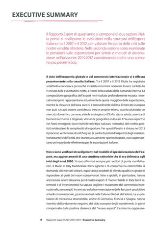 11
executive summary
Il ciclo dell’economia globale e del commercio internazionale si è riflesso
pesantemente sulla crescita italiana. Tra il 2007 e il 2012 l’Italia ha registrato
un’attività economica pressoché invariata in termini nominali; l’unico contributo
è venuto dalle esportazioni nette, a fronte della caduta della domanda interna. La
composizione geografica dell’export ne è risultata profondamente mutata: i mer-
cati emergenti rappresentano attualmente la quota maggiore delle esportazioni,
mentre la rilevanza dell’area euro si è notevolmente ridotta. Il mercato europeo
non può tuttavia essere considerato vero e proprio estero, quanto piuttosto un
mercato domestico comune, viste le analogie con l’Italia: stessa valuta, assenza di
barriere normative e doganali, vicinanza geografico-culturale. Il “nuovo export” è
nei Paesi emergenti, dove rischi di vario tipo (valutari, normativi, del credito, poli-
tici) evidenziano la complessità di esportare. Per questi Paesi si è chiuso nel 2013
il processo ventennale di catching-up (a parità di poteri d’acquisto) degli avanzati.
Nonostante le difficoltà che stanno attualmente sperimentando, essi rappresen-
tano un importante riferimento per le esportazioni italiane.
Nonsisonoverificatistravolgimentinelmodellodispecializzazionedell’ex-
port, ma aggiustamenti di una struttura settoriale che si era delineata agli
inizi degli anni 2000. Si sono affermati sempre più i settori di punta manifattu-
rieri. Il Made in Italy tradizionale (beni agricoli e di consumo) ha intercettato la
domanda dei mercati lontani, esportando prodotti di elevata qualità in grado di
rispondere ai gusti dei nuovi consumatori. Vino e gioielli, in particolare, hanno
accresciuto la loro rilevanza per il nostro export. Il “nuovo” Made in Italy (beni in-
termedi e di investimento) ha saputo cogliere i mutamenti del commercio inter-
nazionale, sempre più incentrato sulla frammentazione delle funzioni produttive
a livello internazionale, posizionandosi nelle Catene Globali del Valore. Le espor-
tazioni di meccanica strumentale, anche di Germania, Francia e Spagna, hanno
risentito dell’andamento negativo del ciclo europeo degli investimenti, in parte
compensato dalla positiva dinamica del “nuovo export”. L’estero ha rappresen-
Il Rapporto Export di quest’anno si compone di due sezioni. Nel-
la prima si analizzano le evoluzioni nella struttura dell’export
italiano tra il 2007 e il 2012, per valutare l’impatto della crisi sulle
nostre vendite all’estero. Nella seconda sezione sono esaminate
le previsioni sulle esportazioni per settori e mercati di destina-
zione nell’orizzonte 2014-2017, considerando anche uno scena-
rio più pessimistico.
Rapporto Export SACE 2014-2017 / Executive Summary
 