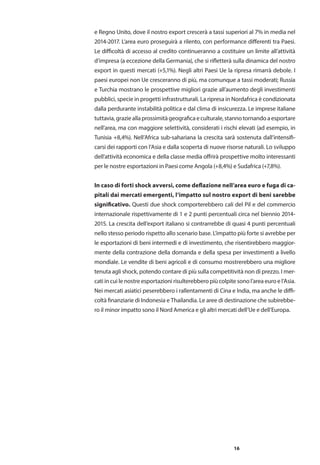 16
e Regno Unito, dove il nostro export crescerà a tassi superiori al 7% in media nel
2014-2017. L’area euro proseguirà a rilento, con performance differenti tra Paesi.
Le difficoltà di accesso al credito continueranno a costituire un limite all’attività
d’impresa (a eccezione della Germania), che si rifletterà sulla dinamica del nostro
export in questi mercati (+5,1%). Negli altri Paesi Ue la ripresa rimarrà debole. I
paesi europei non Ue cresceranno di più, ma comunque a tassi moderati; Russia
e Turchia mostrano le prospettive migliori grazie all’aumento degli investimenti
pubblici, specie in progetti infrastrutturali. La ripresa in Nordafrica è condizionata
dalla perdurante instabilità politica e dal clima di insicurezza. Le imprese italiane
tuttavia,grazieallaprossimitàgeograficaeculturale,stannotornandoaesportare
nell’area, ma con maggiore selettività, considerati i rischi elevati (ad esempio, in
Tunisia +8,4%). Nell’Africa sub-sahariana la crescita sarà sostenuta dall’intensifi-
carsi dei rapporti con l’Asia e dalla scoperta di nuove risorse naturali. Lo sviluppo
dell’attività economica e della classe media offrirà prospettive molto interessanti
per le nostre esportazioni in Paesi come Angola (+8,4%) e Sudafrica (+7,8%).
In caso di forti shock avversi, come deflazione nell’area euro e fuga di ca-
pitali dai mercati emergenti, l’impatto sul nostro export di beni sarebbe
significativo. Questi due shock comporterebbero cali del Pil e del commercio
internazionale rispettivamente di 1 e 2 punti percentuali circa nel biennio 2014-
2015. La crescita dell’export italiano si contrarrebbe di quasi 4 punti percentuali
nello stesso periodo rispetto allo scenario base. L’impatto più forte si avrebbe per
le esportazioni di beni intermedi e di investimento, che risentirebbero maggior-
mente della contrazione della domanda e della spesa per investimenti a livello
mondiale. Le vendite di beni agricoli e di consumo mostrerebbero una migliore
tenuta agli shock, potendo contare di più sulla competitività non di prezzo. I mer-
cati in cui le nostre esportazioni risulterebbero più colpite sono l’area euro e l’Asia.
Nei mercati asiatici peserebbero i rallentamenti di Cina e India, ma anche le diffi-
coltà finanziarie di Indonesia e Thailandia. Le aree di destinazione che subirebbe-
ro il minor impatto sono il Nord America e gli altri mercati dell’Ue e dell’Europa.
 