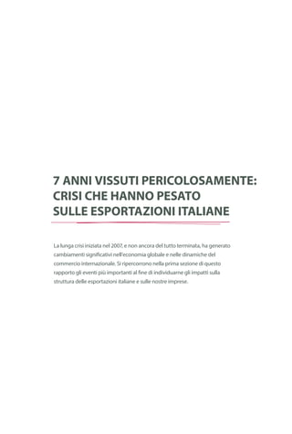 Cronologia
della crisi
finanziaria
globale
7 anni vissuti pericolosamente:
crisi che hanno pesato
sulle esportazioni italiane
La lunga crisi iniziata nel 2007, e non ancora del tutto terminata, ha generato
cambiamenti significativi nell’economia globale e nelle dinamiche del
commercio internazionale. Si ripercorrono nella prima sezione di questo
rapporto gli eventi più importanti al fine di individuarne gli impatti sulla
struttura delle esportazioni italiane e sulle nostre imprese.
 