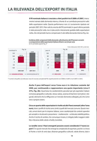 Cronologia
della crisi
finanziaria
globale
7 anni vissuti pericolosamente:
crisi che hanno pesato
sulle esportazioni italiane
La lunga crisi iniziata nel 2007, e non ancora del tutto terminata, ha generato
cambiamenti significativi nell’economia globale e nelle dinamiche del
commercio internazionale. Si ripercorrono nella prima sezione di questo
rapporto gli eventi più importanti al fine di individuarne gli impatti sulla
struttura delle esportazioni italiane e sulle nostre imprese.
18
La rilevanza dell’export in Italia
Il Pil nominale italiano è cresciuto a ritmi positivi tra il 2000 e il 2007, intera-
mente trainato dalla domanda interna, a fronte di un contributo pressoché nullo
delle esportazioni nette. Questa performance non si è ovviamente ripetuta nel
periodo 2007-2012. Non solo la crescita del Pil (nominale) in quest’ultimo periodo
è stata pressoché nulla, ma è stata anche interamente guidata dalle esportazioni
nette, che nel periodo hanno compensato il calo della domanda interna (Fig. 2a).
-100
-50
0
50
100
150
200
2000-2007 2007-2012 ESPORTAZIONI NETTE
DOMANDA INTERNA
contributi %
+0,8%+29,7%
-100
-50
0
50
100
150
200
2000-2007 2007-2012 ESPORTAZIONI NETTE
DOMANDA INTERNA
contributi %
+0,8%
+29,7%
0
20
40
60
80
100
120
2000 2007 2012 EMERGENTI
ALTRI AVANZATI
AREA EURO
I numeri nel grafico indicano i tassi di crescita cumulati del Pil, rispettivamente tra il 2000 e il 2007 e tra il 2007 e il 2012
Fonte: elaborazioni SACE SRV su dati Istat
peso %
26,1
28,3
45,7
33,9
23,3
42,9
38,4
24,3
37,2
EMERGENTIALTRI AVANZATIAREA EURO
Fig. 2a Fig. 2b
* I numeri nel grafico 2a indicano i tassi di crescita cumulati del Pil, rispettivamente tra il 2000 e il 2007 e tra il 2007 e il 2012
Incidenza delle componenti della domanda sulla dinamica del Pil (prezzi correnti)
e scomposizione delle esportazioni italiane di beni e servizi per aree
(in % sul totale export) Fig. 2*
Anche il peso dell’export verso l’area euro è in riduzione costante dal
2000, pur continuando a rappresentare una quota importante (circa il
37%, Fig. 2b). Quest’area ha caratteristiche peculiari per gli esportatori italiani:
vicinanza geografico-culturale, stessa valuta, assenza di barriere normative e do-
ganali, elementi che la raffigurano un mercato domestico allargato, più che come
vero e proprio estero.
Circaunquartodelleesportazionièrivoltoadaltri Paesiavanzati(oltrel’area
euro), dove i profili di rischio sono simili a quelli del mercato comune. Questi mer-
cati, ormai storici per le imprese italiane, sono caratterizzati da contesti operativi
più semplici e strutturati e presentano – mediamente – un’elevata stabilità politica.
Anche il rischio di cambio, che comunque rimane, è mitigato dalle maggiori stabi-
lità e rilevanza delle valute a livello mondiale.
Le vendite verso i Paesi emergenti possono essere considerate il“nuovo ex-
port”. È in questi mercati che emerge la complessità di esportare, poiché ci si trova
di fronte a rischi di vario tipo: distanze geografico-culturali, valute diverse, dazi e
000-2007 2007-2012 ESPORTAZIONI NETTE
DOMANDA INTERNA
+0,8%+29,7%
-100
-50
0
50
100
150
200
2000-2007 2007-2012 ESPORTAZIONI NETTE
DOMANDA INTERNA
contributi %
+0,8%
+29,7%
-100
-50
0
50
100
150
200
2000-2007 2007-2012 ESPORTAZIONI NETTE
DOMANDA INTERNA
contributi %
+0,8%+29,7%
-100
-50
0
50
100
150
200
2000-2007 2007-2012 ESPORTAZIONI NETTE
DOMANDA INTERNA
contributi %
+0,8%
+29,7%
0
20
40
60
80
100
120
2000 2007 2012 EMERGENTI
ALTRI AVANZATI
AREA EURO
I numeri nel grafico indicano i tassi di crescita cumulati del Pil, rispettivamente tra il 2000 e il 2007 e tra il 2007 e il 2012
Fonte: elaborazioni SACE SRV su dati Istat
peso %
26,1
28,3
45,7
33,9
23,3
42,9
38,4
24,3
37,2
EMERGENTIALTRI AVANZATIAREA EURO
contributi % peso %
0
20
40
60
80
100
120
2000 2007 2012 EMERGENTI
ALTRI AVANZATI
AREA EURO
I numeri nel grafico indicano i tassi di crescita cumulati del Pil, rispettivamente tra il 2000 e il 2007 e tra il 2007 e il 2012
Fonte: elaborazioni SACE SRV su dati Istat
peso %
26,1
28,3
45,7
33,9
23,3
42,9
38,4
24,3
37,2
EMERGENTIALTRI AVANZATIAREA EURO
 