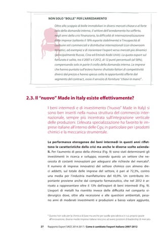 27
8
Questo non solo per la chimica di base ma anche per quella specialistica in cui, proprio grazie
	 all’innovazione, diverse medie imprese italiane riescono ad avere posizioni di leadership di mercato.
Oltre allo scoppio di bolle immobiliari in diversi mercati chiave e al forte
calo della domanda interna, il settore dell’arredamento ha sofferto,
negli anni della crisi finanziaria, la difficoltà di internazionalizzazione
delle imprese (soltanto il 18% esporta stabilmente) e l’incapacità di
costruire reti commerciali e distributive internazionali (con showroom
tematici, ad esempio) e di riorientare l’export verso mercati più dinamici
(principalmente Russia, Cina ed Emirati Arabi Uniti). La quota export sul
fatturato è salita, tra il 2007 e il 2012, di 12 punti percentuali (al 58%),
compensando solo in parte il crollo della domanda interna. Le imprese
che hanno puntato sull’estero hanno sfruttato fattori di competitività
diversi dal prezzo e hanno spesso colto le opportunità offerte dal
segmento del contract, ossia il servizio di fornitura “chiavi in mano” .
Rapporto Export SACE 2014-2017 / Come è cambiato l’export italiano 2007-2012
NON SOLO “BOLLE” PER L’ARREDAMENTO
	 2.3. Il “nuovo” Made in Italy esiste effettivamente? 	
I beni intermedi e di investimento (“nuovo” Made in Italy) si
sono ben inseriti nella nuova struttura del commercio inter-
nazionale, sempre più incentrata sull’integrazione verticale
delle produzioni. L’elevata specializzazione ha favorito le im-
prese italiane all’interno delle Cgv, in particolare per i prodotti
chimici e la meccanica strumentale.
Le performance eterogenee dei beni intermedi in questi anni riflet-
tono le caratteristiche della crisi ma anche le diverse scelte azienda-
li. Per l’aumento di peso della chimica (Fig. 9) sono stati determinanti gli
investimenti in ricerca e sviluppo, essendo questo un settore che ne-
cessita di costanti innovazioni per adeguarsi alle richieste del mercato8
.
Il numero di imprese innovatrici del settore chimico con almeno die-
ci addetti, sul totale delle imprese del settore, è pari al 72,3%, contro
una media per l’industria manifatturiera del 43,9%. Un contributo im-
portante proviene anche dal comparto farmaceutico, che nel 2012 è ar-
rivato a rappresentare oltre il 13% dell’export di beni intermedi (Fig. 9).
L’export di metalli ha risentito invece delle difficoltà nel comparto si-
derurgico dove, oltre alla recessione e alle questioni ambientali, pesa-
no anni di moderati investimenti e produzioni a basso valore aggiunto,
 