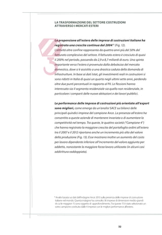 32
La propensione all’estero delle imprese di costruzioni italiane ha
registrato una crescita continua dal 200410
(Fig. 12).
L’attività oltre confine rappresenta da quattro anni più del 50% del
fatturato complessivo del settore. Il fatturato estero è cresciuto di quasi
il 200% nel periodo, passando da 2,9 a 8,7 miliardi di euro. Una spinta
importante verso l’estero è provenuta dalla debolezza del mercato
domestico, dove si è assistito a una drastica caduta della domanda di
infrastrutture. In base ai dati Istat, gli investimenti reali in costruzioni si
sono ridotti in Italia di quasi un quarto negli ultimi sette anni, perdendo
oltre due punti percentuali in rapporto al Pil. Le flessioni hanno
interessato sia il segmento residenziale sia quello non residenziale, in
particolare i comparti delle nuove abitazioni e dei lavori pubblici.
Le performance delle imprese di costruzioni più orientate all’export
sono migliori, come emerge da un’analisi SACE sui bilanci delle
principali quindici imprese del campione Ance. La presenza all’estero ha
consentito a queste aziende di mantenere invariata o di aumentare la
competitività nel tempo. Tra queste, le quattro società (“Campione 4”)
che hanno registrato la maggiore crescita del portafoglio ordini all’estero
tra il 2007 e il 2012 riportano anche un incremento più alto del valore
della produzione (Fig. 13). Esse mostrano inoltre un aumento del costo
per lavoro dipendente inferiore all’incremento del valore aggiunto per
addetto, nonostante la maggiore forza lavoro utilizzata (in alcuni casi
addirittura raddoppiata).
10
Analisi basata sui dati dell’indagine Ance 2013 sulla presenza delle imprese di costruzione
	 italiane nel mondo. Questa indagine ha coinvolto 36 imprese di dimensioni medio-grandi
	 di cui le maggiori 15 sono oggetto di approfondimento. Tra queste 15 è stato selezionato un
	 sotto campione costituito dalle 4 imprese con le migliori performance all’estero.
La trasformazione del settore costruzioni
attraverso i mercati esteri
 