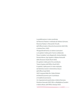 La pubblicazione è stata coordinata
da Eleonora Padoan e realizzata da Stefano Gorissen,
Eleonora Padoan e Alessandro Terzulli,
dell’Ufficio Analisi e Ricerche Economiche SACE SRV,
e Andrea Pierri, SACE.
All’approfondimento sul settore costruzioni
e al capitolo 5 della parte I hanno collaborato
Flavia Costabile, Carlo Magistrelli, Andrea Mattioli,
Donato Morea, Ugo Ugolani e Matteo Venturelli
della Divisione Analisi Rischi SACE.
Al capitolo 2 della parte II ha contribuito
Tiziano Spataro dell’Ufficio Studi SACE.
Il capitolo 3 della parte II è stato realizzato
da Valentina Cariani e Clementina Colucci
dell’Ufficio Studi SACE.
SACE ringrazia Nida Ali e Fabio Ortolani
di Oxford Economics per il contributo
al modello di previsione.
Un ringraziamento particolare a Valerio Ranciaro,
Direttore Generale SACE SRV e a Maddalena Cavadini
e Valeria Meuti, dell’Ufficio Stampa SACE.
 
