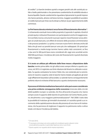 47 Rapporto Export SACE 2014-2017 / Come è cambiato l’export italiano 2007-2012
di credito14
. Le banche tendono quindi a erogare prestiti solo alle società più so-
lide a livello patrimoniale e che presentano caratteristiche di solvibilità elevata e
buona liquidità. Queste caratteristiche riguardano tipicamente le grandi imprese
che hanno pertanto, almeno nel breve termine, maggiori possibilità di accedere
al credito bancario per linee sia di anticipi su fatture sia per approntamento delle
commesse.
Le Pmi hanno dovuto orientarsi verso forme di finanziamento alternative15
:
i) richiamando eventuali risorse della proprietà; ii) aprendo il capitale a fondi di
private equity o istituzioni finanziarie con partecipazioni anche di maggioranza.
Si è così fatto ricorso a strumenti nuovi per reperire mezzi finanziari senza attin-
gere al canale bancario, con effetti di revisione delle procedure amministrative
e dei processi produttivi. La spinta a ricercare nuove fonti è derivata anche dal
fatto che gli oneri sui prestiti bancari sono più che raddoppiati. Gli spread per
finanziamenti a medio-lungo termine hanno subito rialzi consistenti: se fino
a due anni fa 300 punti base erano considerati alti, oggi sono accettati anche
400/500 punti base. L’incidenza del costo dei finanziamenti è quindi diventata
molto maggiore.
Si è avuto un utilizzo più efficiente delle linee messe a disposizione dalle
banche: mentre prima della crisi gli utilizzi erano sempre inferiori a quanto con-
cesso, nel 2012 si è registrata una forte riduzione del divario tra utilizzato e accor-
dato. Su questa contrazione ha inciso il fatto che, non esistendo più la commis-
sione di massimo scoperto, tutte le banche hanno iniziato ad applicare gli oneri
sugli affidamenti basandosi sull’accordato. Le aziende hanno conseguentemente
preferito ridurre le richieste di fido bancario a quanto strettamente necessario.
Il processo di disintermediazione bancaria in atto può essere considerato
una prima evidente conseguenza della recessione innescata dalla crisi dei
debiti pubblici europei. Le aziende, che fino all’avvento di questa crisi, hanno
sempre avuto il supporto delle banche (in particolare nel Centro Nord), punta-
no attualmente a una maggiore patrimonializzazione16
. Nel 2008 è stata data
la possibilità di rivalutare gli immobili strumentali; si è assistito quindi a un in-
cremento della capitalizzazione dovuto alla presenza di una riserva di rivaluta-
zione, che ha permesso di migliorare il rapporto tra patrimonio netto e attivo
totale e di ridurre l’incidenza del debito.
14
Cfr. Istat (2013).
15
È necessaria comunque una certa cautela nel considerare queste soluzioni come
	 strutturalmente acquisite, in particolare l’apertura verso nuovi fondi.
16
Questo aspetto non riguarda solo le imprese esportatrici.
 