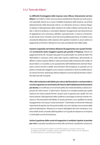 48
17
Un ciclo monetario positivo implica una liquidità negativa, in quanto in questo caso
	 la lunghezza dei debiti è maggiore rispetto a quella dei crediti e delle scorte di magazzino.
	Il contrario vale per un ciclo monetario negativo.
Le difficoltà fronteggiate dalle imprese sono riflesse chiaramente nei loro
bilanci. Tra il 2007 e il 2012 sono avvenuti cambiamenti rilevanti nei conti econo-
mici aziendali, dovuti sia a nuove modalità di gestione delle imprese, sia al forte
deterioramento della domanda interna. Un elemento comune a diverse Regio-
ni italiane è l’allungamento della rotazione di crediti e debiti commerciali: da un
lato si rileva la tendenza a concedere dilazioni di pagamento più favorevoli pur
di aggiudicarsi una commessa, dall’altro, specularmente, si osserva un’estensio-
ne dei tempi verso i fornitori come forma di autofinanziamento. Il risultato è una
consistente dilatazione nella rotazione del capitale circolante: in alcuni settori un
pagamento ai fornitori a 300 giorni non è più considerato fuori della realtà.
Il potere negoziale nel trattare dilazioni di pagamento con i propri fornito-
ri è ovviamente tanto maggiore quanto più grande è l’impresa. Ritardi nei
pagamenti di 60, 90, 120 giorni da parte di società leader nei confronti delle Pmi
dell’indotto si riversano a loro volta sulle imprese subfornitrici, alimentando un
effetto a catena. Questo effetto è stato accentuato dalla restrizione del credito. In
alcuni bilanci si è assistito a uno spostamento dell’indebitamento da linee finan-
ziarie a breve termine a debiti verso fornitori. Nel complesso, le aziende con un
potere contrattuale maggiore sono riuscite a contenere le linee di credito banca-
rie a breve termine, ottenendo ulteriori dilazioni commerciali dai fornitori a bene-
ficio del ciclo del circolante.
Oltre alla traslazione del debito per natura (da finanziario a commerciale) si
èancheregistratounmovimentoall’internodell’indebitamentofinanziario
perdurata.Sièverificatounincrementodellavitamediadeldebito,traslatosem-
pre più da “entro l’anno” a “oltre l’anno”. Questo è un risultato positivo per quelle
imprese che hanno potuto fornire i propri asset in garanzia; per quelle che non
hanno potuto, l’allungamento delle scadenze è purtroppo avvenuto tramite mo-
ratoria o ristrutturazione del debito. Si assiste pertanto a uno squilibrio tra tempi
di pagamento e di incasso. Il ciclo monetario17
è diventato un elemento molto più
importante di quanto non fosse prima della crisi, ed è valutato ancora prima della
patrimonializzazione. Attraverso un esame dettagliato del ciclo monetario, si ot-
tiene infatti anche un’analisi della liquidità e si è in grado di valutare se un’impresa
è vulnerabile a rischi di insolvenza.
Anche la gestione delle scorte di magazzino è cambiata rispetto al periodo
pre-crisi. In passato si produceva in base alle commesse: i produttori conosceva-
		 5.1.2. Tema dei bilanci
 