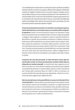 49
noilorofabbisognidimaterieprimeesemilavoratiinbaseaquellocheavrebbero
rivenduto. Questo consentiva una gestione efficiente del magazzino. Nell’attuale
contesto di maggiore incertezza alcune commesse vengono annullate anche a
ridosso della consegna, con la conseguenza di generare scorte indesiderate. L’in-
cremento delle scorte è in altri casi frutto di politiche di approvvigionamento vol-
te a beneficiare dei momenti favorevoli di mercato, a prescindere dai fabbisogni
relativi al portafoglio ordini. Questo vale soprattutto per le commodity, che sono
acquistate quando le quotazioni appaiono migliori.
In termini strettamente economici si è assistito a una riduzione genera-
lizzata del fatturato, ma al tempo stesso a un aumento della marginali-
tà operativa. Questo è avvenuto perché le imprese che esportano in Paesi
dove hanno posizioni già consolidate tendono a fornire sempre più prodotti
a maggiore valore aggiunto. La tendenza è ridurre la quantità venduta mi-
gliorandone la qualità. Questa tendenza contribuisce a spiegare la positiva
performance della competitività non di prezzo delle imprese italiane (infra).
Altro aspetto da evidenziare è l’incidenza della tassazione sull’utile netto,
che è diventata ancora più elevata rispetto al 2007. Pesa in particolare l’Irap
che è l’imposta più gravosa poiché, essendo definita su una base imponibile
che tiene conto anche del costo del personale, colpisce maggiormente le
aziende ad alta intensità di manodopera ed è pagata anche dalle imprese
in perdita.
L’aumento dei costi del personale, al netto del forte ricorso agli am-
mortizzatori sociali, ha inciso pesantemente sui bilanci delle imprese,
influendo sui risultati aziendali. La dinamica del valore aggiunto per ad-
detto è cresciuta a un ritmo inferiore rispetto al costo del lavoro per addetto
e la produttività del lavoro si è quindi ridotta. Questo si rileva in particolare
per il settore delle costruzioni dove, tra il 2007 e il 2012, si è assistito a un
aumento del 60% del costo del lavoro per dipendente, a fronte di un incre-
mento del valore aggiunto per addetto del 25%.
Nel mercato del lavoro la fase più difficile si è avuta tra la fine del 2013 e
l’inizio del 2014. Si stanno infatti esaurendo tutti gli ammortizzatori sociali.
Solo quando la ripresa sarà consolidata si assisterà a un miglioramento nel
mercato del lavoro; se la ripresa rimane debole e lenta, gli effetti sull’occupa-
zione tarderanno ad arrivare. La disoccupazione è infatti una variabile ritar-
data del ciclo economico: quando parte la ripresa, l’inversione di tendenza
sull’occupazione non si verifica immediatamente.
Rapporto Export SACE 2014-2017 / Come è cambiato l’export italiano 2007-2012
 