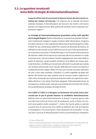50
	 5.2. Le questioni strutturali:
	 tema delle strategie di internazionalizzazione
In questi ultimi anni di recessione le imprese hanno dovuto trovare so-
luzioni per restare sul mercato. C’è evidenza che le aziende che hanno
adottato strategie di diversificazione dei mercati e dei clienti e che hanno
puntato sul miglioramento della qualità dei prodotti hanno registrato per-
formance migliori18
.
Le strategie di internazionalizzazione presentano anche tratti specifici
per le singole Regioni. Mentre al Nord Ovest, in presenza di aziende di dimen-
sioni mediamente maggiori e legate al settore delle infrastrutture, l’esigenza
di andare all’estero è nata soprattutto dall’assenza di grandi progetti in Italia,
al Nord Est, più caratterizzato dalle Pmi, l’assenza di domanda domestica, sia
dall’Italia sia dal mercato comune dell’area euro, ha reso l’internazionalizzazio-
ne un processo necessario. In Emilia-Romagna e nel Triveneto la forte presenza
dei distretti e delle reti di impresa ha consentito alle Pmi di orientarsi in modo
crescente verso i mercati stranieri. Tramite l’aggregazione sono state infatti in
grado di esportare i propri prodotti all’interno di un’offerta più ampia, quel-
la del distretto, e di effettuare investimenti altrimenti insostenibili per società
con strutture patrimoniali meno robuste. Nelle Marche il sistema di impresa è
risultato duramente colpito. Molte Pmi non sono riuscite a puntare sull’estero
da sole e sono state costrette a chiudere o a essere inglobate da player più
grandi. Nel Centro Sud, salvo qualche caso di successo isolato, l’approccio è
stato meno strutturato per la presenza di poche realtà con esperienza conso-
lidata all’estero e con risorse finanziarie adeguate; l’internazionalizzazione, di
conseguenza, sembra essere stata più una necessità del momento che il frutto
di una pianificazione strategica di lungo termine.
Tra il 2007 e il 2012 si è allargato un fenomeno che prima aveva inte-
ressato per lo più le grandi imprese: la cosiddetta delocalizzazione,
definita come un’“internazionalizzazione al ribasso” in quanto spesso volta
solo alla mera ricerca di minori costi di produzione, anche in Paesi con con-
testi socio-politici molto complessi19
. I motivi che hanno spinto le aziende
a questo tipo di outsourcing sono infatti la riduzione dei costi di trasporto
e manodopera e l’avvicinamento a Paesi produttori di commodity20
. In altri
casi però i processi di delocalizzazione hanno avuto finalità più strategiche:
18
Cfr. Banca d’Italia (2013).
19
In alcuni casi questa delocalizzazione è avvenuta tramite partnership dirette con imprenditori locali.
20
Negli anni recenti ha iniziato tuttavia a svilupparsi un fenomeno inverso a questi tipi
	 di delocalizzazione: il backshoring o nearshoring (cfr. SACE 2012).
 