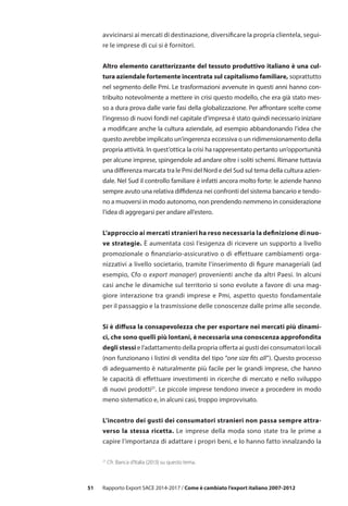 51 Rapporto Export SACE 2014-2017 / Come è cambiato l’export italiano 2007-2012
avvicinarsi ai mercati di destinazione, diversificare la propria clientela, segui-
re le imprese di cui si è fornitori.
Altro elemento caratterizzante del tessuto produttivo italiano è una cul-
tura aziendale fortemente incentrata sul capitalismo familiare, soprattutto
nel segmento delle Pmi. Le trasformazioni avvenute in questi anni hanno con-
tribuito notevolmente a mettere in crisi questo modello, che era già stato mes-
so a dura prova dalle varie fasi della globalizzazione. Per affrontare scelte come
l’ingresso di nuovi fondi nel capitale d’impresa è stato quindi necessario iniziare
a modificare anche la cultura aziendale, ad esempio abbandonando l’idea che
questo avrebbe implicato un’ingerenza eccessiva o un ridimensionamento della
propria attività. In quest’ottica la crisi ha rappresentato pertanto un’opportunità
per alcune imprese, spingendole ad andare oltre i soliti schemi. Rimane tuttavia
una differenza marcata tra le Pmi del Nord e del Sud sul tema della cultura azien-
dale. Nel Sud il controllo familiare è infatti ancora molto forte: le aziende hanno
sempre avuto una relativa diffidenza nei confronti del sistema bancario e tendo-
no a muoversi in modo autonomo, non prendendo nemmeno in considerazione
l’idea di aggregarsi per andare all’estero.
L’approccio ai mercati stranieri ha reso necessaria la definizione di nuo-
ve strategie. È aumentata così l’esigenza di ricevere un supporto a livello
promozionale o finanziario-assicurativo o di effettuare cambiamenti orga-
nizzativi a livello societario, tramite l’inserimento di figure manageriali (ad
esempio, Cfo o export manager) provenienti anche da altri Paesi. In alcuni
casi anche le dinamiche sul territorio si sono evolute a favore di una mag-
giore interazione tra grandi imprese e Pmi, aspetto questo fondamentale
per il passaggio e la trasmissione delle conoscenze dalle prime alle seconde.
Si è diffusa la consapevolezza che per esportare nei mercati più dinami-
ci, che sono quelli più lontani, è necessaria una conoscenza approfondita
degli stessi e l’adattamento della propria offerta ai gusti dei consumatori locali
(non funzionano i listini di vendita del tipo “one size fits all”). Questo processo
di adeguamento è naturalmente più facile per le grandi imprese, che hanno
le capacità di effettuare investimenti in ricerche di mercato e nello sviluppo
di nuovi prodotti21
. Le piccole imprese tendono invece a procedere in modo
meno sistematico e, in alcuni casi, troppo improvvisato.
L’incontro dei gusti dei consumatori stranieri non passa sempre attra-
verso la stessa ricetta. Le imprese della moda sono state tra le prime a
capire l’importanza di adattare i propri beni, e lo hanno fatto innalzando la
21
Cfr. Banca d’Italia (2013) su questo tema.
 