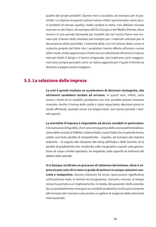 52
qualità dei propri prodotti. Questo non è accaduto ad esempio per le pia-
strelle. Le imprese di questo settore hanno infatti sperimentato come alcu-
ni prodotti di elevata qualità, molto venduti in Italia, non abbiano trovato
mercato in altri Paesi, ad esempio dell’Est Europa o del Medio Oriente, dove
invece c’è una grande domanda per modelli che nel nostro Paese non tro-
vano più il favore della clientela (ad esempio per i materiali utilizzati per la
decorazione delle piastrelle). L’intensità della crisi nel settore delle cucine è
scaturita proprio dal fatto che i produttori hanno offerto all’estero cucine
tailor-made, molto apprezzate in Italia ma non altrettanto all’estero; in alcuni
mercati infatti il design e il lavoro artigianale, che implicano costi maggiori,
non sono sempre percepiti come un valore aggiunto per il quale il cliente sia
disposto a pagare prezzi maggiori.
La crisi è quindi risultata un acceleratore di decisioni strategiche, che
altrimenti sarebbero tardate ad arrivare. In questi anni, infatti, sono
emersi i limiti di un modello produttivo che non avrebbe potuto rimanere
invariato. Anche il timing delle scelte è stato importante: decisioni prese in
modo affrettato, quando ormai era troppo tardi, non hanno portato i risul-
tati sperati.
La mortalità d’impresa è imputabile ad alcune variabili in particolare:
I) la mancanza di liquidità, che è una conseguenza della scarsa patrimonializza-
zione delle società; ii) l’effetto “sistema Italia”, ossia il fatto che le aziende hanno
subito una forte perdita di competitività – rispetto, ad esempio alla imprese
tedesche – in seguito alla riduzione del rating dell’Italia e delle banche; iii) la
perdita di produttività che, incidendo sulla marginalità e quindi sulla genera-
zione di cassa a livello operativo, ha impattato sulla capacità di rimborso del
debito delle aziende.
Si è dunque verificato un processo di selezione darwiniana, dove è so-
pravvissuto solo chi è stato in grado di mettere in campo soluzioni con-
crete e tempestive. Questa selezione ha avuto ripercussioni significative
sull’economia reale, in termini di occupazione, consumi, crescita; al tempo
stesso ha portato a un miglioramento, in media, dei parametri delle aziende,
da cui probabilmente emergerà un modello produttivo molto più resistente
alle tensioni dei mercati e più pronto a cogliere le esigenze della domanda
internazionale.
	 5.3. La selezione delle imprese
 