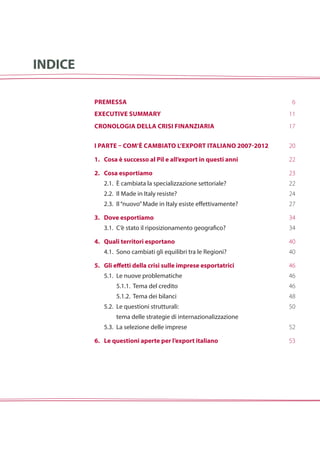 i parte – com’è cambiato l’export italiano 2007-2012
1.	Cosa è successo al Pil e all’export in questi anni
2.	Cosa esportiamo
	 2.1.		è cambiata la specializzazione settoriale?
	 2.2.		Il Made in Italy resiste?
	 2.3. 	Il“nuovo”Made in Italy esiste effettivamente?
3.	 Dove esportiamo
	 3.1. 	C’è stato il riposizionamento geografico?
4.	 Quali territori esportano
	 4.1. 	Sono cambiati gli equilibri tra le Regioni?
5.	 Gli effetti della crisi sulle imprese esportatrici
	 5.1. 	Le nuove problematiche
			5.1.1. Tema del credito
			5.1.2. Tema dei bilanci
	 5.2. 	Le questioni strutturali:
			tema delle strategie di internazionalizzazione
	 5.3. 	La selezione delle imprese
6.	Le questioni aperte per l’export italiano
INDICE
Premessa
Executive summary
Cronologia della crisi finanziaria
6
11
17
20
22
23
22
24
27
34
34
40
40
46
46
46
48
50
52
53
 