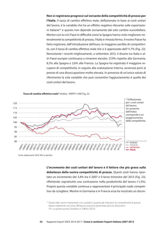 55
Non si registrano progressi sul versante della competitività di prezzo per
l’Italia. Il tasso di cambio effettivo reale, deflazionato in base ai costi unitari
del lavoro, è la variabile che ha un effetto negativo rilevante sulle esportazio-
ni italiane23
e questo non dipende ovviamente dal solo cambio euro/dollaro.
Mentre con la crisi Paesi in difficoltà come la Spagna hanno visto migliorare no-
tevolmente la competitività di prezzo, l’Italia è rimasta ferma. Il nostro Paese ha
fatto registrare, dall’introduzione dell’euro, la maggiore perdita di competitivi-
tà, con il tasso di cambio effettivo reale che si è apprezzato dell’11,7% (Fig. 22).
Nonostante i recenti miglioramenti, a settembre 2013, il divario tra Italia e al-
tri Paesi europei continuava a rimanere elevato: 27,9% rispetto alla Germania,
8,5% alla Spagna e 3,6% alla Francia. La Spagna ha registrato il maggiore re-
cupero di competitività, in seguito alla svalutazione interna, avvenuta però al
prezzo di una disoccupazione molto elevata. In presenza di un’unica valuta di
riferimento la sola variabile che può consentire l’aggiustamento è quella dei
costi unitari del lavoro.
L’incremento dei costi unitari del lavoro è il fattore che più grava sulla
debolezza della nostra competitività di prezzo. Questi costi hanno ripor-
tato un incremento del 3,4% tra il 2007 e il terzo trimestre del 2013 (Fig. 23),
riflettendo soprattutto una contrazione nella produttività del lavoro (-1,5%).
Proprio questa variabile continua a rappresentare il principale nodo competi-
tivo da sciogliere. Mentre in Germania e in Francia essa ha mostrato un discre-
80
85
90
95
100
105
110
115
120
Fonte: elaborazioni SACE SRV su dati Bce
FRANCIA
SPAGNA
GERMANIA
ITALIA
1999T11999T32000T12000T32001T12001T32002T12002T32003T12003T32004T12004T32005T1
2006T1
2005T3
2006T32007T32008T12008T32009T12009T32010T12010T32011T12011T32012T12012T32013T12013T3
Tasso di cambio effettivo reale* (Indice, 1999T1=100) Fig. 22
* Deflazionato
per i costi unitari
del lavoro.
Un aumento
dell’indice
corrisponde a un
peggioramento
della competitività.
23
Questi dati vanno interpretati con cautela in quanto gli indicatori di competitività di prezzo
	 basati solamente sul costo del lavoro possono presentare alcune distorsioni.
	 Cfr. su questo punto Giordano e Zollino (2013).
Rapporto Export SACE 2014-2017 / Come è cambiato l’export italiano 2007-2012
 