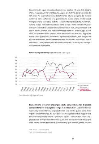 56
to aumento (in ugual misura), particolarmente positivo è il caso della Spagna,
che ha registrato un incremento della propria produttività per ora lavorata del
13% circa. Per favorire la crescita dell’efficienza, ridurre la rigidità del mercato
del lavoro non è sufficiente se la gestione delle risorse umane all’interno del-
le imprese resta ancorata a pratiche scarsamente meritocratiche. Il problema
italiano risiede nella cattiva gestione delle risorse e nella limitata diffusione
dell’Ict24
. L’alternativa sarebbe la riduzione dei salari reali, un’opzione con costi
sociali elevati, che non solo non garantirebbe la crescita e lo sviluppo econo-
mico, ma potrebbe avere ulteriori effetti depressivi sulla domanda aggregata.
Pur restando quello della produttività il principale problema, non bisogna tra-
scurare la questione dell’incidenza del cuneo fiscale, ossia il divario tra il costo
del lavoro a carico delle imprese e la retribuzione netta in busta paga percepita
dal lavoratore dipendente.
Fattori di competitività di prezzo (indice 2005=100) Fig. 23
96
97
98
99
100
101
102
103
104
105
2005T1
2005T3
2006T1
2006T3
2007T1
2007T3
2008T1
2008T3
2009T1
2009T3
2010T1
2010T3
2011T1
2011T3
2011T1
2012T3
2012T1
2013T3
2013T3
PRODUTTIVITÀ
PER ORA LAVORATA
COSTI UNITARI
DEL LAVORO
Fonte: elaborazioni SACE SRV su dati Eurostat
Segnali molto favorevoli provengono dalla competitività non di prezzo,
come evidenziato ormai già da tempo in molte analisi25
. La domanda inter-
nazionale può orientarsi su un prodotto non solo perché questo costa meno
rispetto alla concorrenza, ma pure per la sua maggiore qualità o maggior con-
tenuto di innovazione: anche a prezzi più elevati, i consumatori acquistano i
prodotti con le migliori caratteristiche qualitative e innovative. Si tratta di pro-
dotti ad alto contenuto di servizi o di marketing (per esempio, grazie al valore
24
Cfr. Hassan e Ottaviano (2013).
25
Cfr. Tiffin (2013) e Lissovolik (2008).
 