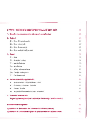 ii parte – previsioni dell’export italiano 2014-2017
1. 	 Quadro macroeconomico ed export complessivo
2.	Settori
	 2.1. 	Beni di investimento
	 2.2.		Beni intermedi
	 2.3.		Beni di consumo
	 2.4.		Beni agricoli e alimentari
3.	Paesi
	 3.1.		Asia
	 3.2.		America Latina
	 3.3.		Medio Oriente
	 3.4.		Nordafrica
	 3.5.		Africa sub-sahariana
	 3.6.		Europa emergente
	 3.7.		Paesi avanzati
4.	La bussola delle opportunità
	 4.1 		Arredamento – Emirati Arabi Uniti
	 4.2 		Gomma e plastica – Polonia
	 4.3 		Pasta – Brasile
	 4.4 		Apparecchiature elettriche – Indonesia
5.	Scenario alternativo:
	 fuga dagli emergenti (dei capitali) e dall’Europa (della crescita)
Riferimenti bibliografici
Appendice 1: il modello del commercio italiano (Itrade)
Appendice 2: tabelle dettagliate di previsione delle esportazioni
58
60
64
64
66
68
70
72
72
74
77
79
82
84
86
89
90
90
91
91
92
95
100
102
 
