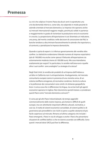 6
La crisi che colpisce il nostro Paese da alcuni anni è soprattutto una
crisi da domanda interna e, come tale, sta colpendo in modo pesante le
aziende orientate al mercato domestico. Le imprese che operano anche
sui mercati internazionali reggono meglio, perché più solide in partenza
e maggiormente in grado di riorientare la produzione verso le economie
in crescita. La propensione all’esportazione è così diventata un indicatore,
una proxy, del merito creditizio: nelle decisioni di concessione dei fidi, le
banche tendono a discriminare favorevolmente le aziende che esportano e,
al contrario, a penalizzare le imprese domestiche.
Quando si parla di export ci si riferisce genericamente alle vendite oltre
confine. Le statistiche evidenziano l’elevato numero di imprese esportatrici
(più di 190.000) ma anche come spesso il fatturato all’esportazione sia
estremamente modesto (meno di 100.000 euro). Ma cosa intendiamo
esattamente per export? In particolare, le vendite nell’area euro e quelle
oltre i suoi confini sono analoghe? La strategia è la stessa?
Negli Stati Uniti, la vendita dei prodotti di un’impresa dell’Indiana a
un’altra in California non è un’esportazione. Analogamente, nel mercato
comunitario europeo siamo in presenza di una moneta unica, di un
sistema tariffario omogeneo, di normative condivise. Anche la cultura
e le preferenze dei consumatori sono simili e le distanze geografiche
brevi. L’unica cosa che ci differenzia è la lingua, ma ormai tutti gli agenti
economici operano in inglese. Non dovremmo quindi iniziare a considerare
questi Paesi come “mercato domestico comune”?
Ci sono poi gli altri Paesi industrializzati, da tempo aggrediti
commercialmente dalle nostre imprese, più lontani e difficili di quelli
europei, ma con altrettante importanti affinità culturali, normative, e
così via. Si tratta di sistemi economici consolidati, di sistemi politici e di
governance più prevedibili e con rischi (si pensi a quello valutario) di più
facile copertura sul mercato. Rimane un’ultima categoria che include i
Paesi emergenti, i Paesi in via di sviluppo e anche i Paesi che presentano
situazioni di conflitto bellico o che ne stanno uscendo con difficoltà. Sono
questi i mercati dove SACE può fare la differenza.
Premessa
 
