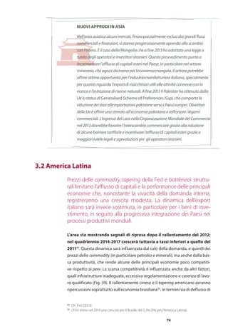 74
NUOVI APPRODI IN ASIA
Nell’area asiatica alcuni mercati, finora parzialmente esclusi dai grandi flussi
commerciali e finanziari, si stanno progressivamente aprendo allo scambio
con l’estero. È il caso della Mongolia che a fine 2013 ha adottato una legge a
tutela degli operatori e investitori stranieri. Questo provvedimento punta a
incrementare l’afflusso di capitali esteri nel Paese, in particolare nel settore
minerario, che agisce da traino per l’economia mongola. Il settore potrebbe
offrire ottime opportunità per l’industria manifatturiera italiana, specialmente
per quanto riguarda l’export di macchinari utili alle attività connesse con la
ricerca e l’estrazione di risorse naturali. A fine 2013 il Pakistan ha ottenuto dalla
Ue lo status di Generalised Scheme of Preferences (Gsp), che comporta la
riduzione dei dazi alle esportazioni pakistane verso i Paesi europei. Obiettivo
della Ue è offrire uno stimolo all’economia pakistana e rafforzare i legami
commerciali.L’ingressodelLaosnellaOrganizzazioneMondialedelCommercio
nel 2013 dovrebbe favorire l’interscambio commerciale grazie alla riduzione
di alcune barriere tariffarie e incentivare l’afflusso di capitali esteri grazie a
maggiori tutele legali e agevolazioni per gli operatori stranieri.
Prezzi delle commodity, tapering della Fed e bottleneck struttu-
rali limitano l’afflusso di capitali e la performance delle principali
economie che, nonostante la vivacità della domanda interna,
registreranno una crescita modesta. La dinamica dell’export
italiano sarà invece sostenuta, in particolare per i beni di inve-
stimento, in seguito alla progressiva integrazione dei Paesi nei
processi produttivi mondiali.
L’area sta mostrando segnali di ripresa dopo il rallentamento del 2012;
nel quadriennio 2014-2017 crescerà tuttavia a tassi inferiori a quello del
201149
. Questa dinamica sarà influenzata dal calo della domanda, e quindi dei
prezzi delle commodity (in particolare petrolio e minerali), ma anche dalla bas-
sa produttività, che rende alcune delle principali economie poco competiti-
ve rispetto ai peer. La scarsa competitività è influenzata anche da altri fattori,
quali infrastrutture inadeguate, eccessiva regolamentazione e carenza di lavo-
ro qualificato (Fig. 39). Il rallentamento cinese e il tapering americano avranno
ripercussioni soprattutto sull’economia brasiliana50
, in termini sia di deflusso di
	 3.2 America Latina
49
	 Cfr. Fmi (2013).
50
	 L’Fmi stima nel 2014 una crescita per il Brasile del 2,3% (3% per l’America Latina).
 