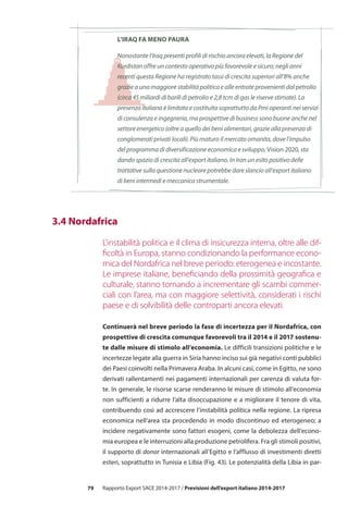79 Rapporto Export SACE 2014-2017 / Previsioni dell’export italiano 2014-2017
l’iraq fa meno paura
Nonostante l’Iraq presenti profili di rischio ancora elevati, la Regione del
Kurdistan offre un contesto operativo più favorevole e sicuro; negli anni
recenti questa Regione ha registrato tassi di crescita superiori all’8% anche
grazie a una maggiore stabilità politica e alle entrate provenienti dal petrolio
(circa 45 miliardi di barili di petrolio e 2,8 tcm di gas le riserve stimate). La
presenza italiana è limitata e costituita soprattutto da Pmi operanti nei servizi
di consulenza e ingegneria, ma prospettive di business sono buone anche nel
settore energetico (oltre a quello dei beni alimentari, grazie alla presenza di
conglomerati privati locali). Più maturo il mercato omanita, dove l’impulso
del programma di diversificazione economica e sviluppo, Vision 2020, sta
dando spazio di crescita all’export italiano. In Iran un esito positivo delle
trattative sulla questione nucleare potrebbe dare slancio all’export italiano
di beni intermedi e meccanica strumentale.
	 3.4 Nordafrica
L’instabilità politica e il clima di insicurezza interna, oltre alle dif-
ficoltà in Europa, stanno condizionando la performance econo-
mica del Nordafrica nel breve periodo: eterogenea e incostante.
Le imprese italiane, beneficiando della prossimità geografica e
culturale, stanno tornando a incrementare gli scambi commer-
ciali con l’area, ma con maggiore selettività, considerati i rischi
paese e di solvibilità delle controparti ancora elevati.
Continuerà nel breve periodo la fase di incertezza per il Nordafrica, con
prospettive di crescita comunque favorevoli tra il 2014 e il 2017 sostenu-
te dalle misure di stimolo all’economia. Le difficili transizioni politiche e le
incertezze legate alla guerra in Siria hanno inciso sui già negativi conti pubblici
dei Paesi coinvolti nella Primavera Araba. In alcuni casi, come in Egitto, ne sono
derivati rallentamenti nei pagamenti internazionali per carenza di valuta for-
te. In generale, le risorse scarse renderanno le misure di stimolo all’economia
non sufficienti a ridurre l’alta disoccupazione e a migliorare il tenore di vita,
contribuendo così ad accrescere l’instabilità politica nella regione. La ripresa
economica nell’area sta procedendo in modo discontinuo ed eterogeneo; a
incidere negativamente sono fattori esogeni, come la debolezza dell’econo-
mia europea e le interruzioni alla produzione petrolifera. Fra gli stimoli positivi,
il supporto di donor internazionali all’Egitto e l’afflusso di investimenti diretti
esteri, soprattutto in Tunisia e Libia (Fig. 43). Le potenzialità della Libia in par-
 
