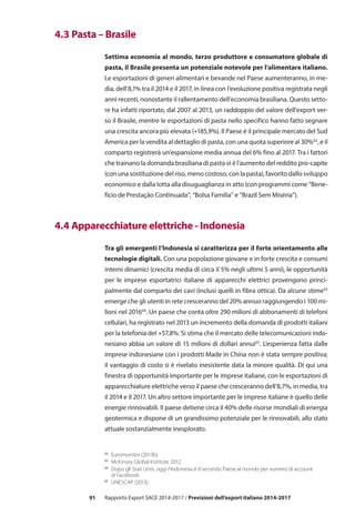91 Rapporto Export SACE 2014-2017 / Previsioni dell’export italiano 2014-2017
62	
Euromonitor (2013b).
63	
McKinsey Global Institute 2012.
64
	 Dopo gli Stati Uniti, oggi l’Indonesia è il secondo Paese al mondo per numero di account
di Facebook.
65
	 UNESCAP (2013).
	 4.3 Pasta – Brasile
Settima economia al mondo, terzo produttore e consumatore globale di
pasta, il Brasile presenta un potenziale notevole per l’alimentare italiano.
Le esportazioni di generi alimentari e bevande nel Paese aumenteranno, in me-
dia, dell’8,1% tra il 2014 e il 2017, in linea con l’evoluzione positiva registrata negli
anni recenti, nonostante il rallentamento dell’economia brasiliana. Questo setto-
re ha infatti riportato, dal 2007 al 2013, un raddoppio del valore dell’export ver-
so il Brasile, mentre le esportazioni di pasta nello specifico hanno fatto segnare
una crescita ancora più elevata (+185,9%). Il Paese è il principale mercato del Sud
America per la vendita al dettaglio di pasta, con una quota superiore al 30%62
, e il
comparto registrerà un’espansione media annua del 6% fino al 2017. Tra i fattori
che trainano la domanda brasiliana di pasta vi è l’aumento del reddito pro-capite
(con una sostituzione del riso, meno costoso, con la pasta), favorito dallo sviluppo
economico e dalla lotta alla disuguaglianza in atto (con programmi come “Bene-
fício de Prestação Continuada”, “Bolsa Família” e “Brazil Sem Miséria”).
	 4.4 Apparecchiature elettriche - Indonesia
Tra gli emergenti l’Indonesia si caratterizza per il forte orientamento alle
tecnologie digitali. Con una popolazione giovane e in forte crescita e consumi
interni dinamici (crescita media di circa il 5% negli ultimi 5 anni), le opportunità
per le imprese esportatrici italiane di apparecchi elettrici provengono princi-
palmente dal comparto dei cavi (inclusi quelli in fibra ottica). Da alcune stime63
emerge che gli utenti in rete cresceranno del 20% annuo raggiungendo i 100 mi-
lioni nel 201664
. Un paese che conta oltre 290 milioni di abbonamenti di telefoni
cellulari, ha registrato nel 2013 un incremento della domanda di prodotti italiani
per la telefonia del +57,8%. Si stima che il mercato delle telecomunicazioni indo-
nesiano abbia un valore di 15 milioni di dollari annui65
. L’esperienza fatta dalle
imprese indonesiane con i prodotti Made in China non è stata sempre positiva;
il vantaggio di costo si è rivelato inesistente data la minore qualità. Di qui una
finestra di opportunità importante per le imprese italiane, con le esportazioni di
apparecchiature elettriche verso il paese che cresceranno dell’8,7%, in media, tra
il 2014 e il 2017. Un altro settore importante per le imprese italiane è quello delle
energie rinnovabili. Il paese detiene circa il 40% delle risorse mondiali di energia
geotermica e dispone di un grandissimo potenziale per le rinnovabili, allo stato
attuale sostanzialmente inesplorato.
 
