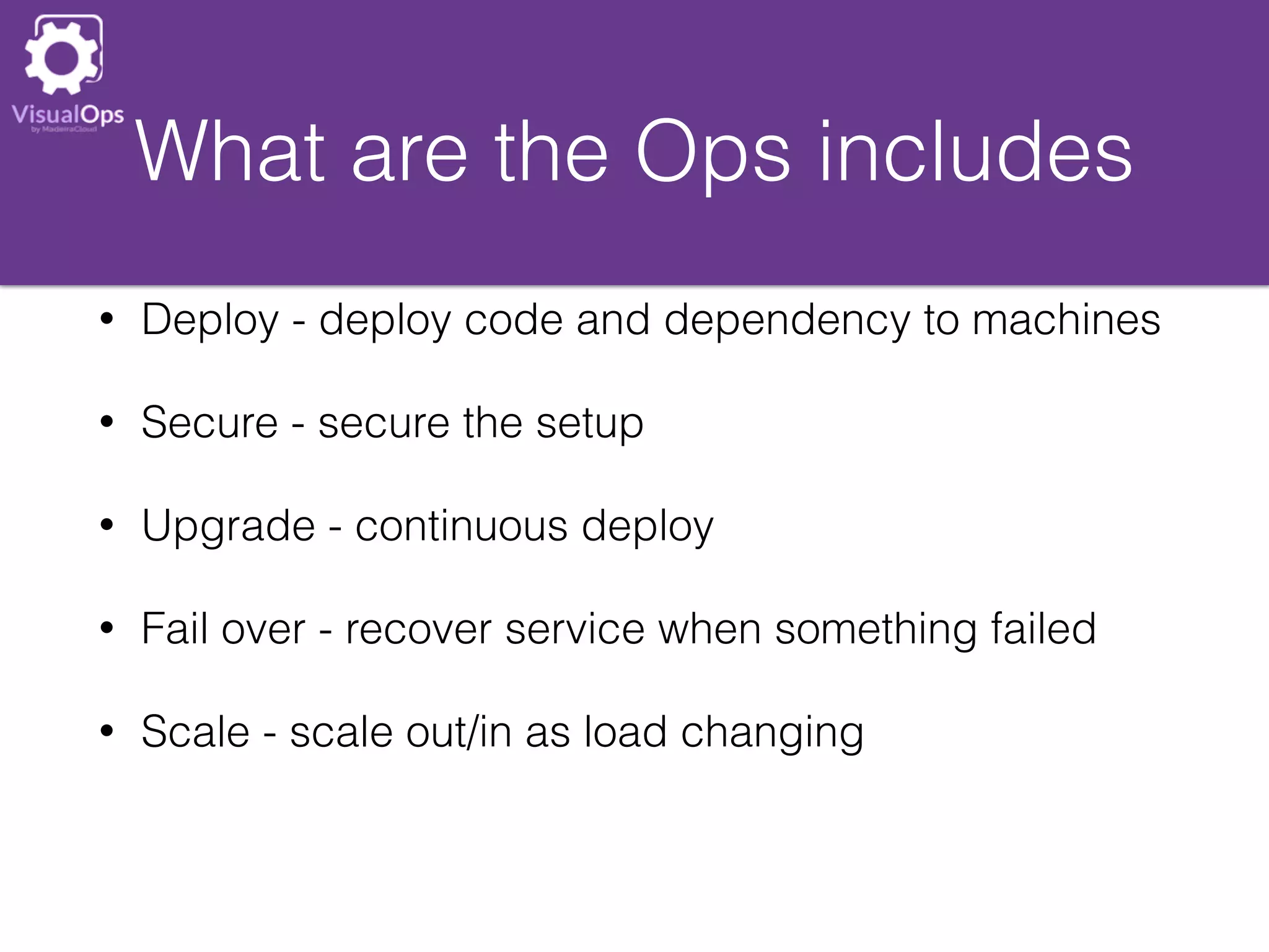 What are the Ops includes
• Deploy - deploy code and dependency to machines
• Secure - secure the setup
• Upgrade - continuous deploy
• Fail over - recover service when something failed
• Scale - scale out/in as load changing
 