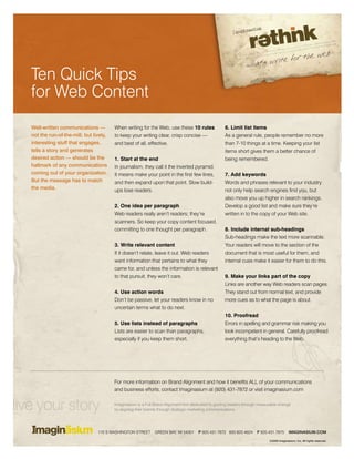 Ten Quick Tips
   for Web Content
   Well-written communications —          When writing for the Web, use these 10 rules                6. Limit list items
   not the run-of-the-mill, but lively,   to keep your writing clear, crisp concise —                 As a general rule, people remember no more
   interesting stuff that engages,        and best of all, effective.                                 than 7-10 things at a time. Keeping your list
   tells a story and generates                                                                        items short gives them a better chance of
   desired action — should be the         1. Start at the end                                         being remembered.
   hallmark of any communications         In journalism, they call it the inverted pyramid.
   coming out of your organization.       It means make your point in the first few lines,            7. Add keywords
   But the message has to match           and then expand upon that point. Slow build-                Words and phrases relevant to your industry
   the media.                             ups lose readers.                                           not only help search engines find you, but
                                                                                                      also move you up higher in search rankings.
                                          2. One idea per paragraph                                   Develop a good list and make sure they’re
                                          Web readers really aren’t readers; they’re                  written in to the copy of your Web site.
                                          scanners. So keep your copy content focused,
                                          committing to one thought per paragraph.                    8. Include internal sub-headings
                                                                                                      Sub-headings make the text more scannable.
                                          3. Write relevant content                                   Your readers will move to the section of the
                                          If it doesn’t relate, leave it out. Web readers             document that is most useful for them, and
                                          want information that pertains to what they                 internal cues make it easier for them to do this.
                                          came for, and unless the information is relevant
                                          to that pursuit, they won’t care.                           9. Make your links part of the copy
                                                                                                      Links are another way Web readers scan pages.
                                          4. Use action words                                         They stand out from normal text, and provide
                                          Don’t be passive, let your readers know in no               more cues as to what the page is about.
                                          uncertain terms what to do next.
                                                                                                      10. Proofread
                                          5. Use lists instead of paragraphs                          Errors in spelling and grammar risk making you
                                          Lists are easier to scan than paragraphs,                   look incompetent in general. Carefully proofread
                                          especially if you keep them short.                          everything that’s heading to the Web.




                                          For more information on Brand Alignment and how it benefits ALL of your communications
                                          and business efforts, contact Imaginasium at (920) 431-7872 or visit imaginasium.com


live your story                           Imaginasium is a Full Brand Alignment firm dedicated to guiding leaders through measurable change
                                          by aligning their brands through strategic marketing communications.




                                  110 S WASHINGTON STREET       GREEN BAY, WI 54301     P 920.431.7872 800.820.4624     F 920.431.7875       IMAGINASIUM.COM

                                                                                                                               ©2009 Imaginasium, Inc. All rights reserved.
 