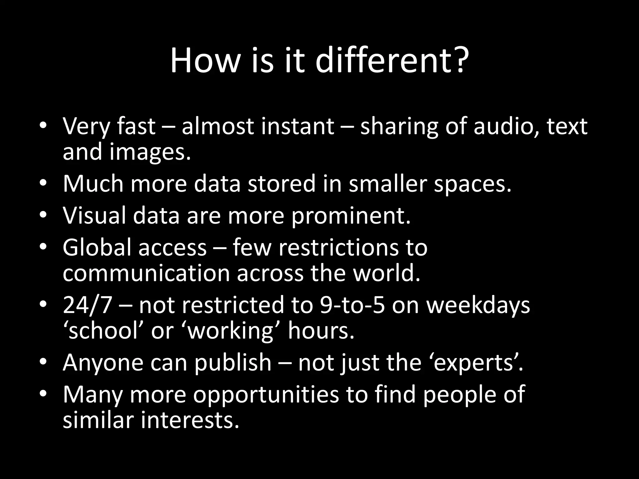How is it different?
• Very fast – almost instant – sharing of audio, text
  and images.
• Much more data stored in smaller spaces.
• Visual data are more prominent.
• Global access – few restrictions to
  communication across the world.
• 24/7 – not restricted to 9-to-5 on weekdays
  ‘school’ or ‘working’ hours.
• Anyone can publish – not just the ‘experts’.
• Many more opportunities to find people of
  similar interests.
 