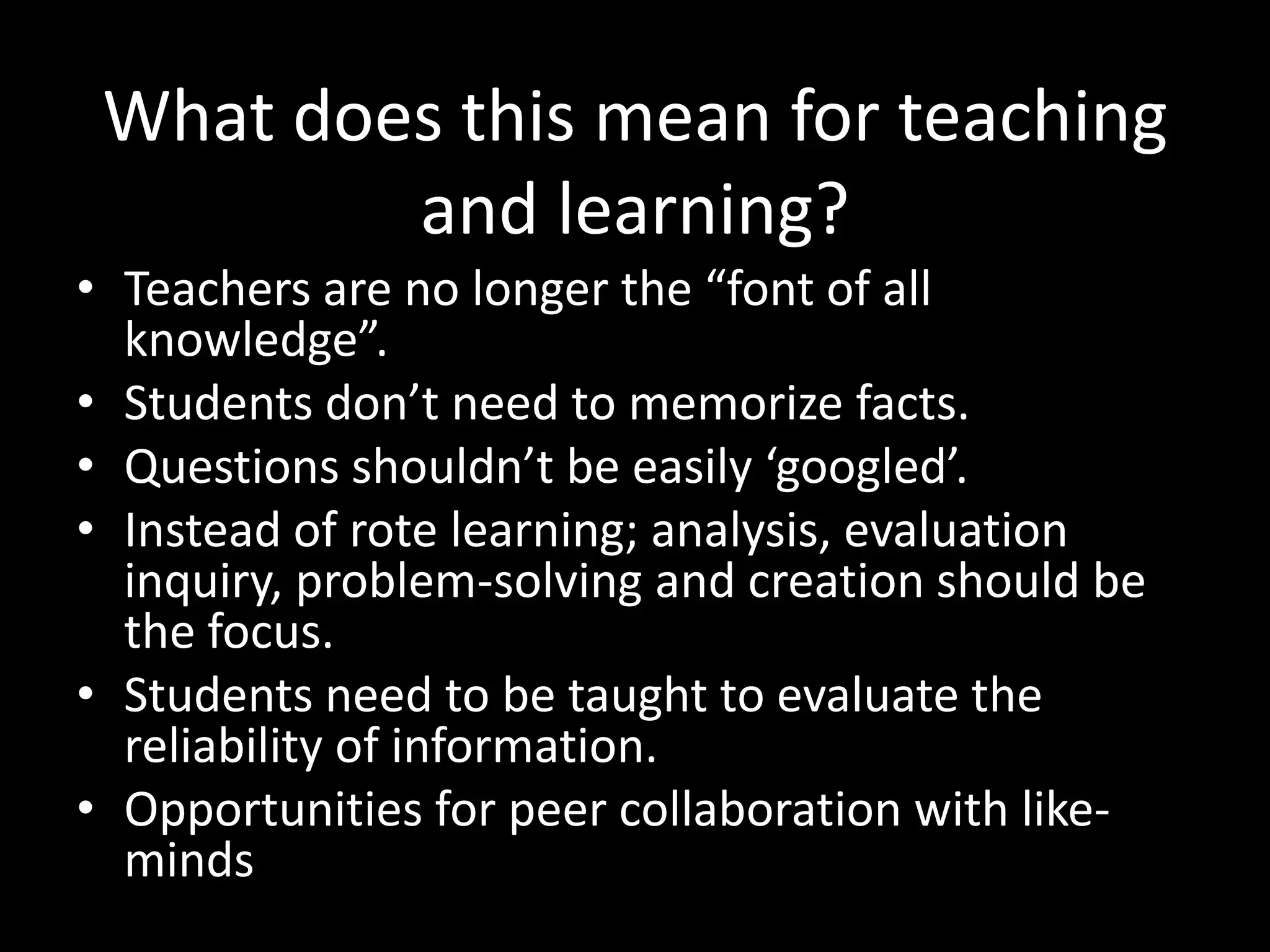 What does this mean for teaching
         and learning?
• Teachers are no longer the “font of all
  knowledge”.
• Students don’t need to memorize facts.
• Questions shouldn’t be easily ‘googled’.
• Instead of rote learning; analysis, evaluation
  inquiry, problem-solving and creation should be
  the focus.
• Students need to be taught to evaluate the
  reliability of information.
• Opportunities for peer collaboration with like-
  minds
 