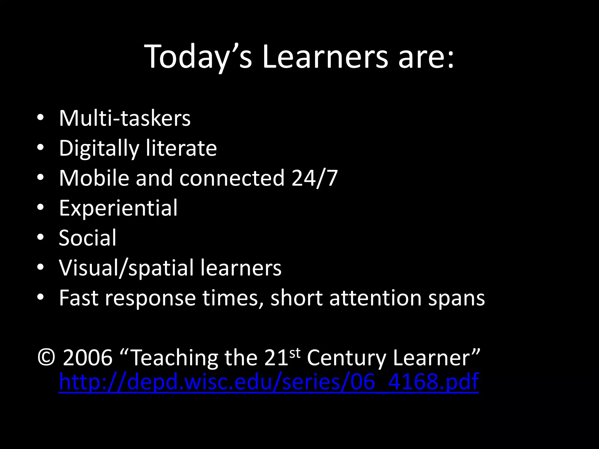 Today’s Learners are:
•   Multi-taskers
•   Digitally literate
•   Mobile and connected 24/7
•   Experiential
•   Social
•   Visual/spatial learners
•   Fast response times, short attention spans

© 2006 “Teaching the 21st Century Learner”
 http://depd.wisc.edu/series/06_4168.pdf
 
