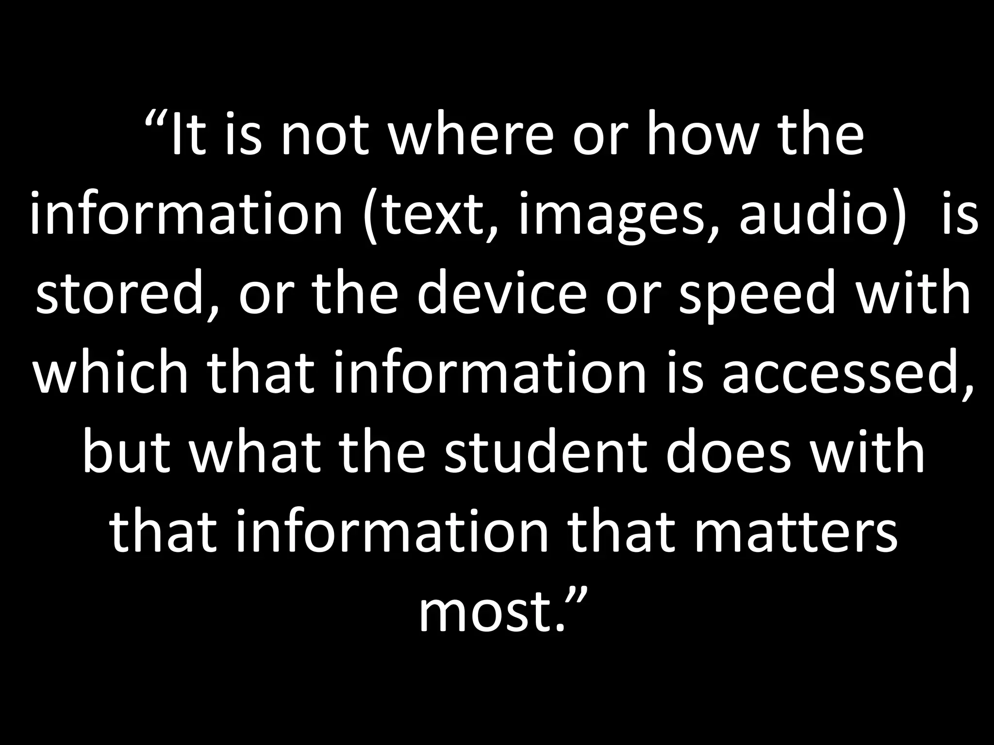 “It is not where or how the
information (text, images, audio) is
stored, or the device or speed with
which that information is accessed,
  but what the student does with
   that information that matters
                most.”
 