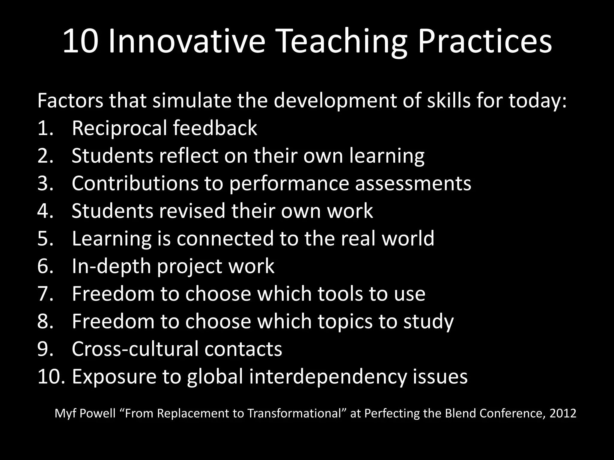 10 Innovative Teaching Practices
Factors that simulate the development of skills for today:
1. Reciprocal feedback
2. Students reflect on their own learning
3. Contributions to performance assessments
4. Students revised their own work
5. Learning is connected to the real world
6. In-depth project work
7. Freedom to choose which tools to use
8. Freedom to choose which topics to study
9. Cross-cultural contacts
10. Exposure to global interdependency issues
 Myf Powell “From Replacement to Transformational” at Perfecting the Blend Conference, 2012
 