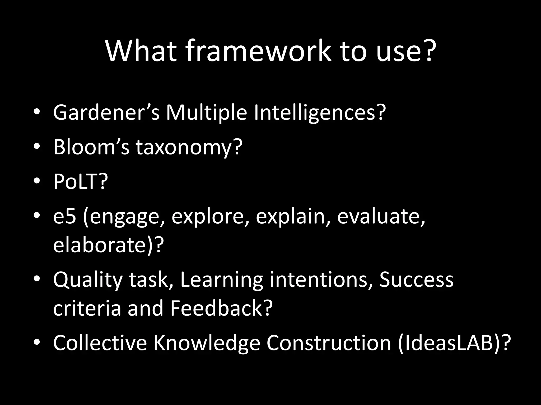 What framework to use?
• Gardener’s Multiple Intelligences?
• Bloom’s taxonomy?
• PoLT?
• e5 (engage, explore, explain, evaluate,
  elaborate)?
• Quality task, Learning intentions, Success
  criteria and Feedback?
• Collective Knowledge Construction (IdeasLAB)?
 