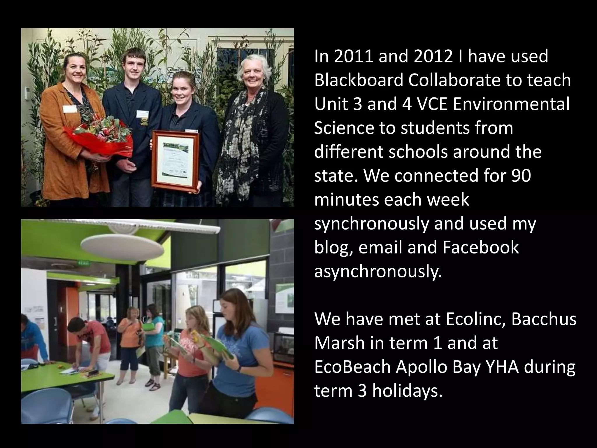 In 2011 and 2012 I have used
Blackboard Collaborate to teach
Unit 3 and 4 VCE Environmental
Science to students from
different schools around the
state. We connected for 90
minutes each week
synchronously and used my
blog, email and Facebook
asynchronously.

We have met at Ecolinc, Bacchus
Marsh in term 1 and at
EcoBeach Apollo Bay YHA during
term 3 holidays.
 