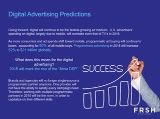 Going forward, digital will continue to be the fastest-growing ad medium. U.S. advertisers’
spending on digital, largely due to mobile, will overtake even that of TV’s in 2016.
As more consumers and ad spends shift toward mobile, programmatic ad buying will continue to
boom, accounting for 50% of all mobile buys. Programmatic advertising in 2015 will increase
52% to $21 billion globally.
Digital Advertising Predictions
What does this mean for the digital
advertising?
2015 will mark the rise of the “Meta DSP.”
Brands and agencies will no longer single-source a
programmatic partner anymore. One provider will
not have the ability to satisfy every campaign need.
Therefore, working with multiple programmatic
partners in 2015 will be the norm, in order to
capitalize on their different skills.
 