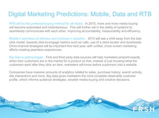 RTB will be the preferred buying method for all media. In 2015, more and more media buying
will become automated and instantaneous. This will further aid in the ability of systems to
seamlessly communicate with each other, improving accountability, measurability and efficiency.
Mobile’s seamless ad delivery and increase in adoption. 2015 will see a shift away from the last-
click model, towards click-to-engage metrics such as calls, use of a store locator and downloads.
Omni-channel strategies will be important this next year, with unified, cross screen marketing
efforts creating seamless experiences.
Big data is getting bigger. First and third party data sources will help marketers pinpoint exactly
when their customers are in the market for a product so that, instead of just knowing what the
customers want after they click an item, marketers will know before customers visit a website.
Companies have massive amounts of analytics related to sales, purchase history, search activity,
site interactions and more. Big data gives marketers the most complete obtainable customer
profile, which informs audience strategies, smarter media buying and creative decisions.
Digital Marketing Predictions: Mobile, Data and RTB
 