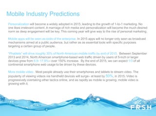 Mobile Industry Predictions
Personalization will become a widely adopted in 2015, leading to the growth of 1-to-1 marketing. No
one likes irrelevant content. A marriage of rich media and personalization will become the much desired
norm as deep engagement will be key. This coming year will give way to the rise of personal marketing.
Mobile apps will be seen as tools of the enterprise. In 2015 apps will no longer only seen as broadcast
mechanisms aimed at a public audience, but rather as as essential tools with specific purposes
targeting a certain group of people.
“Phablets” will drive roughly 30% of North American mobile traffic by end of 2015. Between September
2013 and 2014, North American smartphone-based web traffic driven by users of 5-inch or larger
devices grew from 6.9- 17.9%-- over 150% increase. By the end of 2015, we can expect 1/3 of all
continental smartphone web usage to be driven by these devices.
More mobile video. Most people already use their smartphones and tablets to stream video. The
popularity of viewing videos via handheld devices will surge– at least by 50%, in 2015. Video is
progressively overtaking other tactics online, and as rapidly as mobile is growing, mobile video is
growing with it.
 