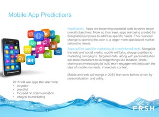 Mobile App Predictions
Appification. Apps are becoming essential tools to serve larger
overall objectives. More so than ever, apps are being created for
designated purposes to address specific needs. This nuanced
change is opening the door to a larger more specialized market
tailored to needs.
Apps will be used for marketing at a heightened level. Alongside
the web and social media, mobile will bring unique qualities to
marketing campaigns. Targeted data along with personalization
will allow marketers to leverage things like location, photo-
sharing and messaging to build more engagement and push the
idea of mobile moments, immediate context.
Mobile and web will merge in 2015 like never before driven by
personalization and utility.
2015 will see apps that are more:
• targeted
• plentiful
• focused on communication
• integral to marketing
 