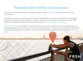 Wearable Tech Will Be Commonplace
By the end of 2015 the majority of wearables will be priced under $50 and become commonplace
commodities.
Wearables has been a hot topic, and the high-end Apple Watch’s arrival in 2015 will be met with much
anticipation, hype and media attention. However, much like we saw with the Walkman and then MP3
players, wearable technology will increasingly become mainstream and commoditized.
The Internet of things will create a new kind of environment and marketers will have to keep up with its
rapid development in order to stay in touch with changing needs. We expect the market will only be able
to support a few high-end wearables, and these will let you leave your phone and computer at home for
days.
 