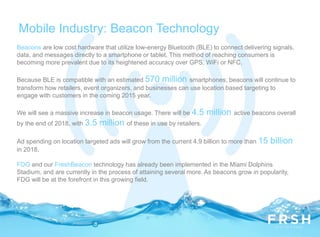Mobile Industry: Beacon Technology
Beacons are low cost hardware that utilize low-energy Bluetooth (BLE) to connect delivering signals,
data, and messages directly to a smartphone or tablet. This method of reaching consumers is
becoming more prevalent due to its heightened accuracy over GPS, WiFi or NFC.
Because BLE is compatible with an estimated 570 million smartphones, beacons will continue to
transform how retailers, event organizers, and businesses can use location based targeting to
engage with customers in the coming 2015 year.
We will see a massive increase in beacon usage. There will be 4.5 million active beacons overall
by the end of 2018, with 3.5 million of these in use by retailers.
Ad spending on location targeted ads will grow from the current 4.9 billion to more than 15 billion
in 2018.
FDG and our FreshBeacon technology has already been implemented in the Miami Dolphins
Stadium, and are currently in the process of attaining several more. As beacons grow in popularity,
FDG will be at the forefront in this growing field.
 