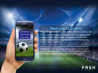 Almost all attendees bring their mobile phones to events, with
76% in 2014 engaging on their device. FDG believes that
the amount will only increase, companies will utilize this
excellent opportunity to implement beacon technology for
location based targeting.
With beacons, sporting events will have an added level of
engagement. This will enable fans to check into the game,
receive exclusive stadium offers, find the quickest routes to
their seats and get the latest game and team content.
Check the Score
Find Your Seat
Coupon Deals
Beacons at Events
 