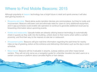 Where to Find Mobile Beacons: 2015
Although popularity in beacon technology has a bright future in retail and sports arenas it will also
start gaining traction in:
• Museums and zoos. Stand-alone audio narration devices are commonplace, but they’re costly and
inconvenient. Beacons will lower cost and eliminate need for users to carry additional equipment,
and in-app purchases could enable site operators to continue to generate additional revenues by
forwarding information about upcoming events.
• Hotels and restaurants. Upscale hotels are already utilizing beacon technology to automatically
check in guests as they walk into the building, unlock doors to their rooms when within a certain
proximity, and find their way to the nearest on-site bar or restaurant.
• Amusement parks. Beacons will give real-time information regarding the wait times for nearby
rides on top of greeting visitors at the entrance and delivering information such as the day’s event
schedule.
• Mass transit. Beacons will be invaluable in airports, subway stations and other mass transit
centers. They will not only serve as a navigation guide for unfamiliar travelers but alert users on a
certain concourse or platform about canceled flights or train delays.
 