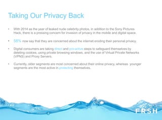 • With 2014 as the year of leaked nude celebrity photos, in addition to the Sony Pictures
Hack, there is a pressing concern for invasion of privacy in the mobile and digital space.
• 58% now say that they are concerned about the internet eroding their personal privacy.
• Digital consumers are taking direct and pro-active steps to safeguard themselves by
deleting cookies, using private browsing windows, and the use of Virtual Private Networks
(VPNS) and Proxy Servers.
• Currently, older segments are most concerned about their online privacy, whereas younger
segments are the most active in protecting themselves.
Taking Our Privacy Back
 