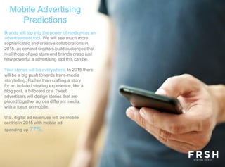 Mobile Advertising
Predictions
Brands will tap into the power of medium as an
advertisement tool. We will see much more
sophisticated and creative collaborations in
2015, as content creators build audiences that
rival those of pop stars and brands grasp just
how powerful a advertising tool this can be.
Your stories will be everywhere. In 2015 there
will be a big push towards trans-media
storytelling. Rather than crafting a story
for an isolated viewing experience, like a
blog post, a billboard or a Tweet,
advertisers will design stories that are
pieced together across different media,
with a focus on mobile.
U.S. digital ad revenues will be mobile
centric in 2015 with mobile ad
spending up 77%.
 