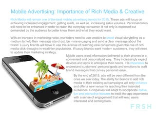 Mobile Advertising: Importance of Rich Media & Creative
By the end of 2015, ads will be very different from the
ones we see today. The ability for brands to add rich
media to their existing ad campaigns will only enhance
and offer a new venue for reaching their intended
audiences. Companies will adapt to incorporate native,
fun and interactive features to instill the app experience
with a sense of engagement that will keep users
interested and coming back.
Rich Media will remain one of the best mobile advertising trends for 2015. These ads will focus on
achieving increased engagement, getting leads, as well as, increasing sales volumes. Personalization
will need to be enhanced in order to reach the everyday consumer. It not only is expected but
demanded by the audience to better know them and what they would want.
With an increase in marketing noise, marketers need to use creative to boost visual storytelling as a
medium to help their message stand out, be more engaging and send a clear message about the
brand. Luxury brands will have to use this avenue of reaching new consumers given the rise of rich
media click-throughs in wealthier populations. If luxury brands want modern customers, they will need
to update their marketing strategy.
Mobile users want information delivered to their phones in a
convenient and personalized way. They increasingly expect
devices and apps to anticipate their needs. It is imperative to
understand customers’ personal goals and emotions to craft
brand messages that convey personal value.
 