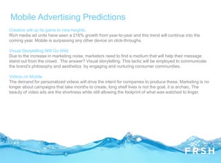 Mobile Advertising Predictions
Creative will up its game to new heights.
Rich media ad units have seen a 216% growth from year-to-year and this trend will continue into the
coming year. Mobile is surpassing any other device on click-throughs.
Visual Storytelling Will Go Wild
Due to the increase in marketing noise, marketers need to find a medium that will help their message
stand out from the crowd. The answer? Visual storytelling. This tactic will be employed to communicate
the brand’s philosophy and aesthetics by engaging and nurturing consumer communities.
Videos on Mobile
The demand for personalized videos will drive the intent for companies to produce these. Marketing is no
longer about campaigns that take months to create, long shelf lives is not the goal, it is archaic. The
beauty of video ads are the shortness while still allowing the footprint of what was watched to linger.
 