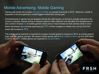 Mobile Advertising: Mobile Gaming
Gaming will remain the number one type of mobile app people download in 2015. Moreover, mobile is
expected to become gaming’s overall biggest market this coming year.
Advertisements in games can be targeted directly the right people, so the ad is actually relevant to the
person’s interests. Games will be a massive asset for data collection and will allow the development of
new content. At least 2/3 of mobile gamers check price or read reviews on their phones while in store.
Brand advertisers are currently spending just 20% of their budgets on mobile now, but by 2018 that
share will increase to 35%.
The mobile game business is expected to surpass console games in revenue in 2015 as mobile gamers
each year are getting younger. We expect mobile games will hit $30.3 billion in 2015, up from $25 billion
in 2014. By 2017, mobile games are expected to top $40 billion.
 