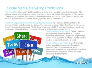 Social Media Marketing Predictions
The rise of Ello- Ello, which is still in public beta (invite-only,) has been mounting in interest. Ello
offers a forever ad-free experience and promises to never sell its users’ information to third parties.
Though engagement on the platform does not seem to be high at this point, Ello is primed to grow
in 2015, both in terms of numbers and engagement. This is one to watch.
Facebook ad pricing and demand will significantly increase. As Facebook continues to limit the
number of posts page fans see, the demand for promoted posts and ads will continue to increase. A
trend of increased pricing since 2013 is likely to continue into 2015 as organic post reach continues
to diminish, this will lead to an increased demand and ultimately increased pricing
Google+ will further lag behind Twitter, LinkedIn
and Facebook. With the failure of Google’s
Authorship experiment, Google+ no longer brings
unique value given that most don’t realize with the
creation of a gmail this is also created.
We will be taking our Privacy back. The time for
broken boundaries has passed. Educated
consumers will continue to refuse using
applications and sites that want too much personal
information and companies should pay close
attention to this blurred line.
 