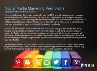 Social commerce: FB + Twitter
Facebook will remain the primary platform for users in 2015 and will continue to drive massive
amounts of daily traffic while remaining the best in shopping influences. Facebook users can
expect a new “Buy button” allowing them to make purchases on a platform native to Facebook. In
addition, expect less ads and promotions! Facebook will begin to allow users to control the ads
they see, even allowing users to opt out of viewing ads completely.
In 2015, we also expect Twitter to have it’s own “Buy button” along its side tweets and posts,
bringing online sales to new highs by eliminating the hassle of searching for your purchases
online. As Twitter rolls out new shipping and payment options, it will become a contender with
commerce heavy weights Amazon and eBay. Twitter itself has an advantage against Facebook
because filtering is an option to gear feeds specific to each user offering convenience of purchase
right from Twitter.
2015 will see a deeper integration of e-commerce and social media, due to social media power
players Facebook and Twitter. This has been an escalating battle between the two and will only
intensify further coming into 2015 as both are envious of features the other offers.
Social Media Marketing Predictions
 