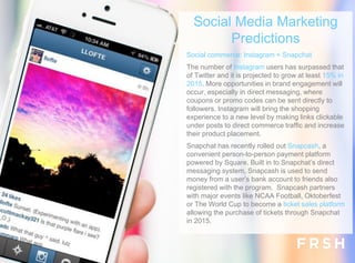 Social commerce: Instagram + Snapchat
The number of Instagram users has surpassed that
of Twitter and it is projected to grow at least 15% in
2015. More opportunities in brand engagement will
occur, especially in direct messaging, where
coupons or promo codes can be sent directly to
followers. Instagram will bring the shopping
experience to a new level by making links clickable
under posts to direct commerce traffic and increase
their product placement.
Snapchat has recently rolled out Snapcash, a
convenient person-to-person payment platform
powered by Square. Built in to Snapchat’s direct
messaging system, Snapcash is used to send
money from a user’s bank account to friends also
registered with the program. Snapcash partners
with major events like NCAA Football, Oktoberfest
or The World Cup to become a ticket sales platform
allowing the purchase of tickets through Snapchat
in 2015.
Social Media Marketing
Predictions
 